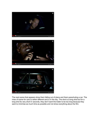 The next scene that appears show them falling out of plane and them parachuting a car. The
mise of scene for cars is rather different and is in the sky. The shot is a long shot but for a
long shot its very short in seconds, they don’t want the trailer to be too long because they
want to minimise as much time as possible and not show everything about the film.
 