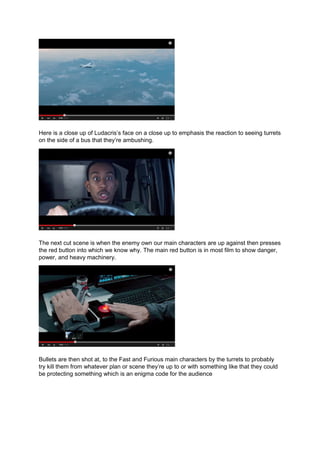 Here is a close up of Ludacris’s face on a close up to emphasis the reaction to seeing turrets
on the side of a bus that they’re ambushing.
The next cut scene is when the enemy own our main characters are up against then presses
the red button into which we know why. The main red button is in most film to show danger,
power, and heavy machinery.
Bullets are then shot at, to the Fast and Furious main characters by the turrets to probably
try kill them from whatever plan or scene they’re up to or with something like that they could
be protecting something which is an enigma code for the audience
 