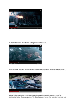 In the next scene is Paul Walker getting shot at but survives.
A few seconds later, the main characters fight back to take down the back of their vehicle.
As the trailer progresses throughout the video it shows little clips of so much chaotic
destructing taking place everywhere, Vin Diesel’s sisters home, they attended a funeral and
 