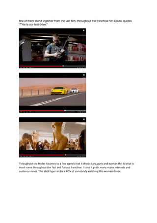few of them stand together from the last film, throughout the franchise Vin Diesel quotes
“This is our last drive.”
Throughout the trailer it comes to a few scenes that it shows cars, guns and woman this is what is
most scene throughout the fast and furious franchise. It also it grabs many males interests and
audience views. This shot type can be a POV of somebody watching this woman dance.
 
