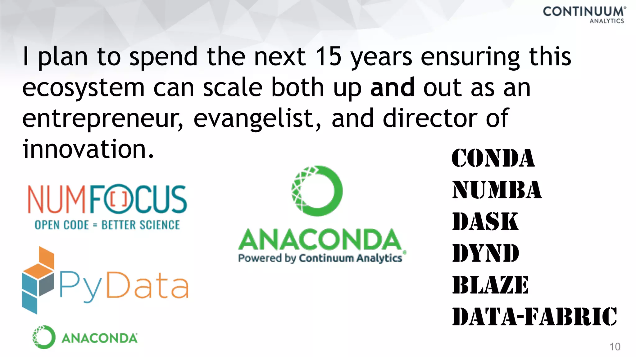10
I plan to spend the next 15 years ensuring this
ecosystem can scale both up and out as an
entrepreneur, evangelist, and director of
innovation. CONDA
NUMBA
DASK
DYND
BLAZE
DATA-FABRIC
 