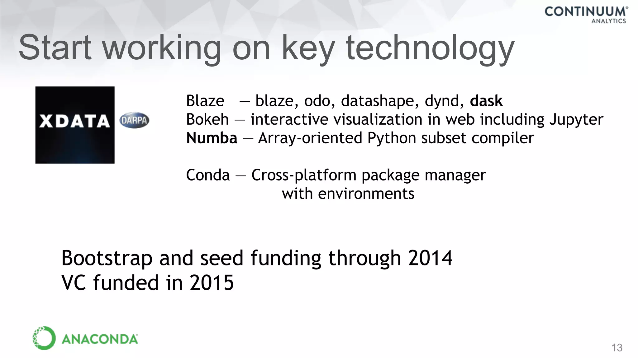 13
Start working on key technology
Blaze — blaze, odo, datashape, dynd, dask
Bokeh — interactive visualization in web including Jupyter
Numba — Array-oriented Python subset compiler
Conda — Cross-platform package manager
with environments
Bootstrap and seed funding through 2014
VC funded in 2015
 
