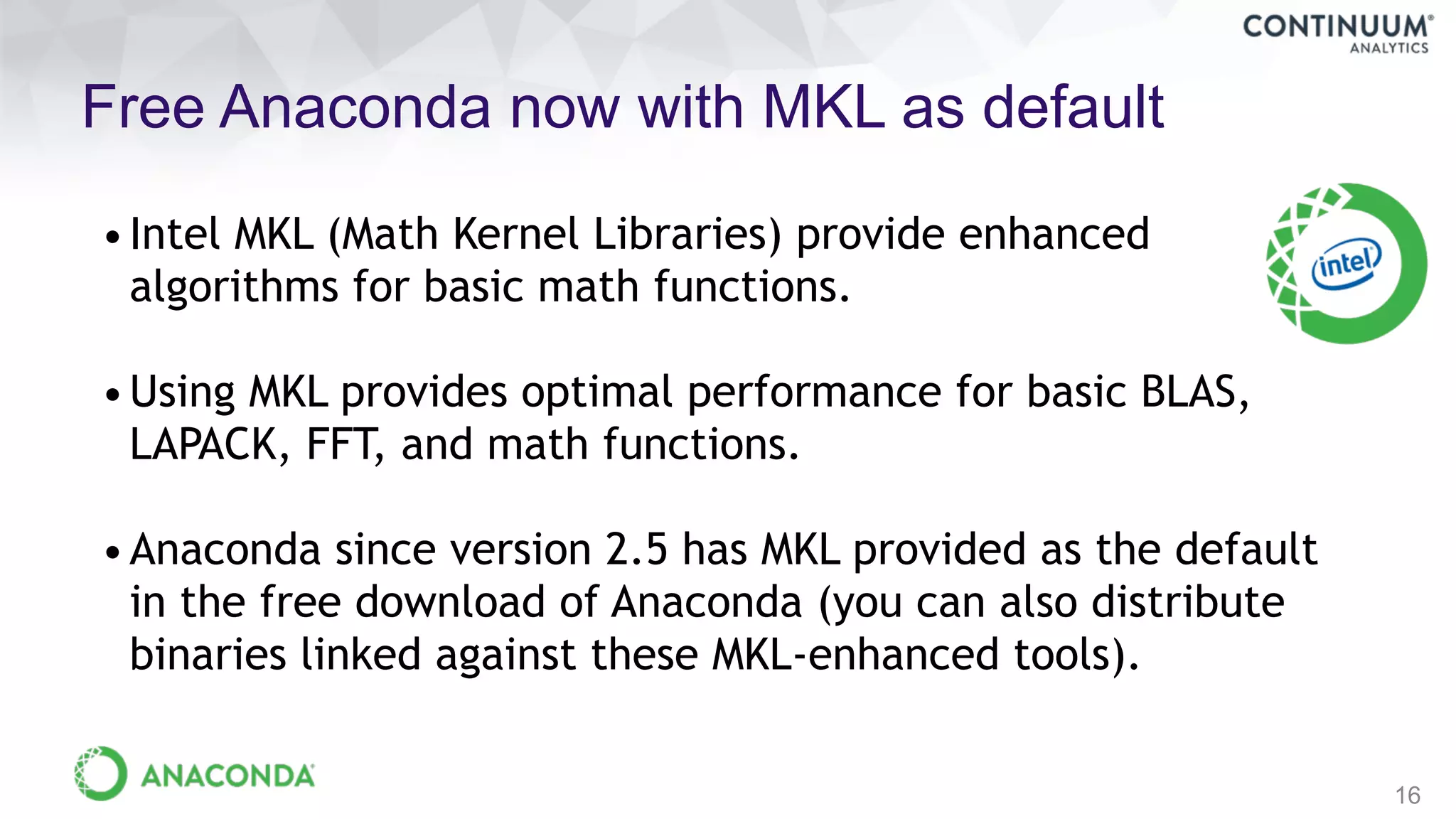 Free Anaconda now with MKL as default
16
•Intel MKL (Math Kernel Libraries) provide enhanced
algorithms for basic math functions.
•Using MKL provides optimal performance for basic BLAS,
LAPACK, FFT, and math functions.
•Anaconda since version 2.5 has MKL provided as the default
in the free download of Anaconda (you can also distribute
binaries linked against these MKL-enhanced tools).
 