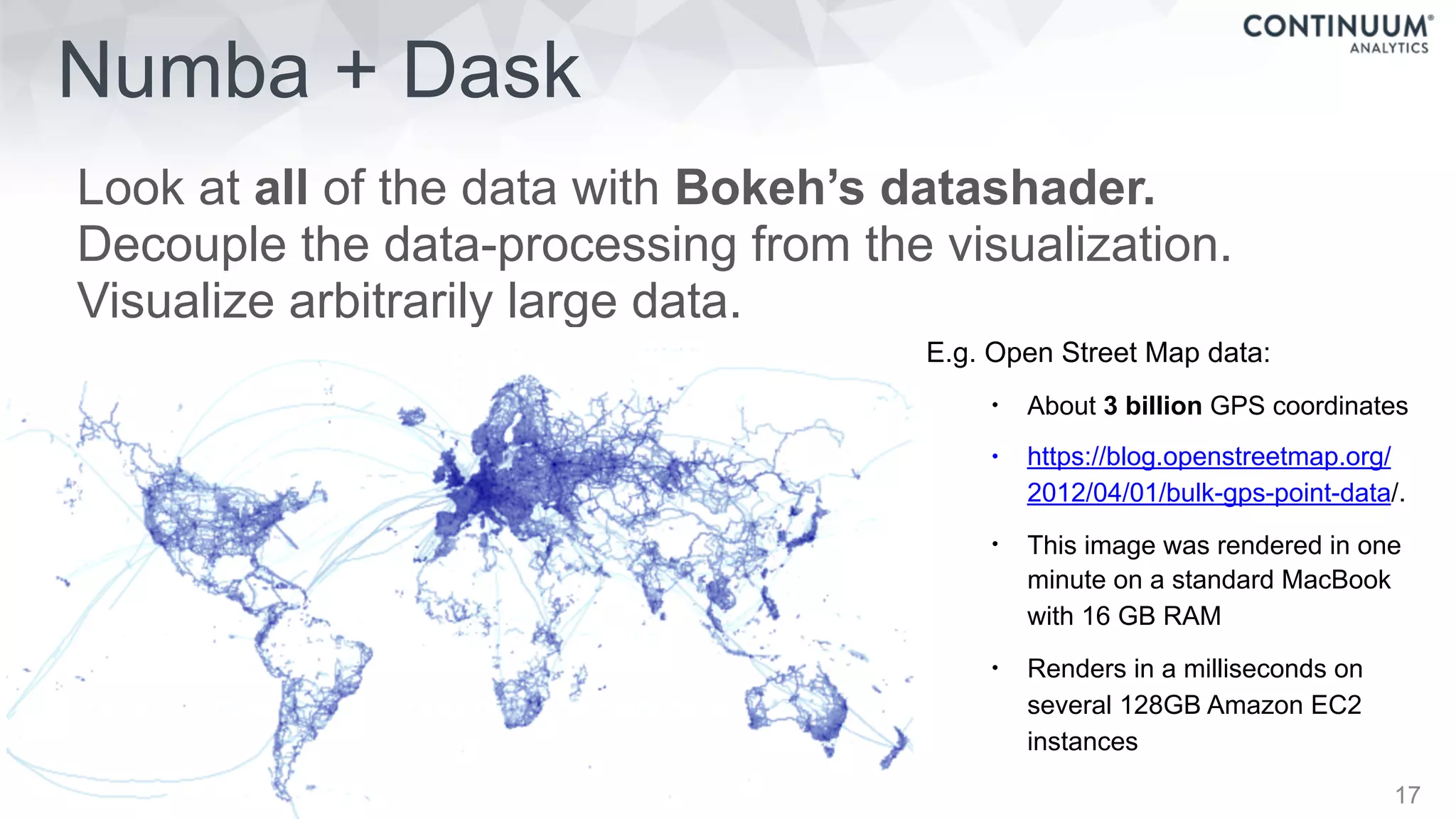 Numba + Dask
Look at all of the data with Bokeh’s datashader.
Decouple the data-processing from the visualization.
Visualize arbitrarily large data.
17
• E.g. Open Street Map data:
• About 3 billion GPS coordinates
• https://blog.openstreetmap.org/
2012/04/01/bulk-gps-point-data/.
• This image was rendered in one
minute on a standard MacBook
with 16 GB RAM
• Renders in a milliseconds on
several 128GB Amazon EC2
instances
 