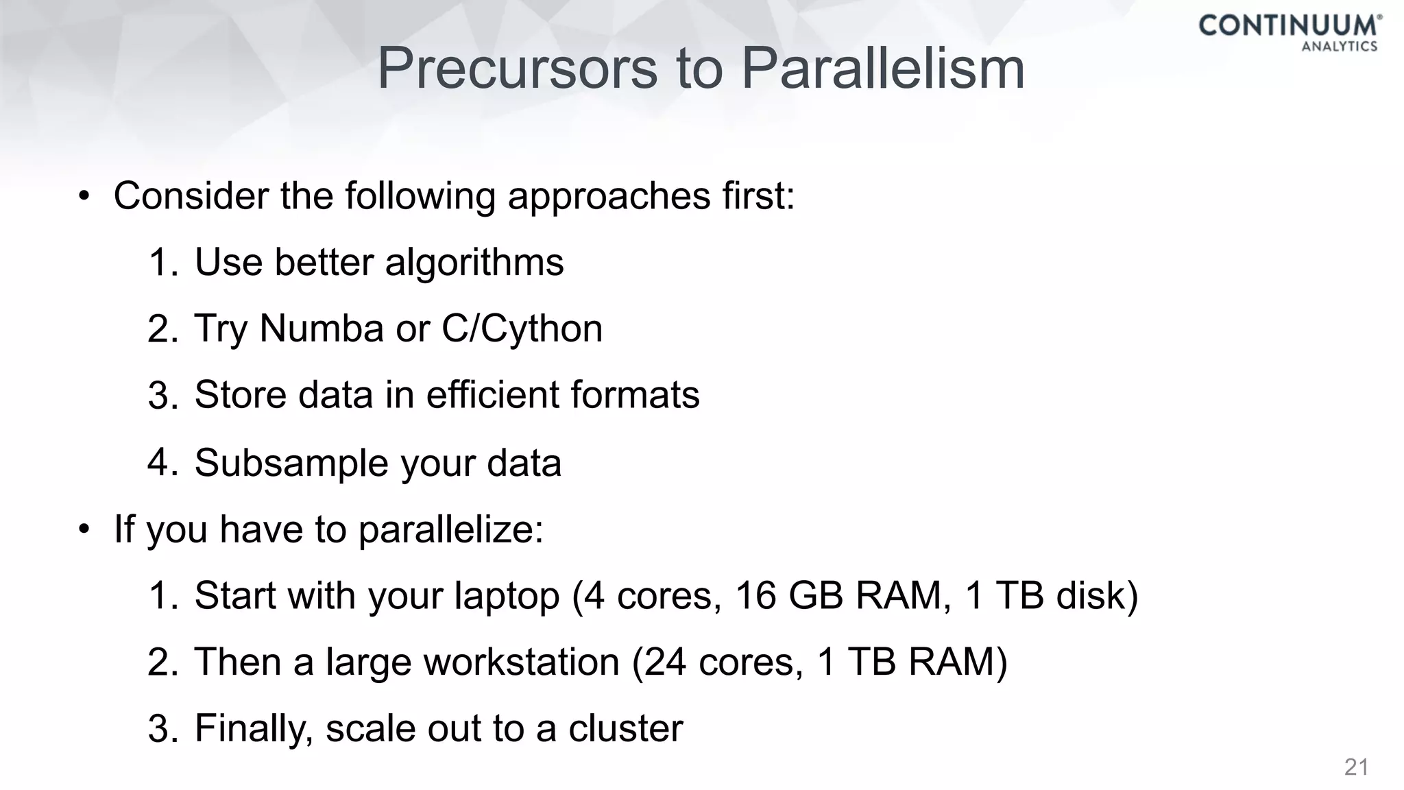 Precursors to Parallelism
21
• Consider the following approaches first:
1. Use better algorithms
2. Try Numba or C/Cython
3. Store data in efficient formats
4. Subsample your data
• If you have to parallelize:
1. Start with your laptop (4 cores, 16 GB RAM, 1 TB disk)
2. Then a large workstation (24 cores, 1 TB RAM)
3. Finally, scale out to a cluster
 