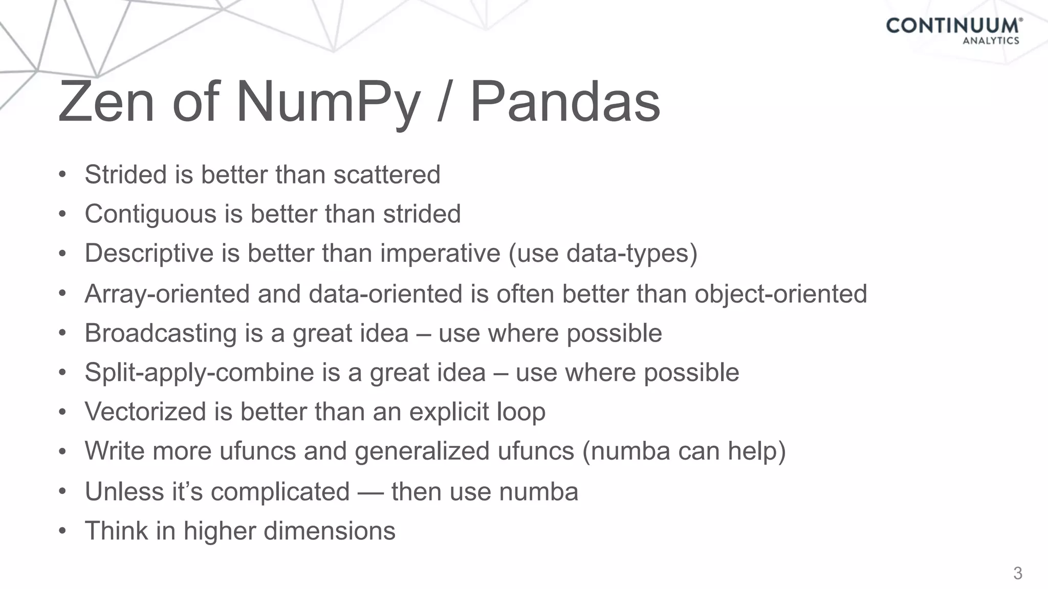 Zen of NumPy / Pandas
3
• Strided is better than scattered
• Contiguous is better than strided
• Descriptive is better than imperative (use data-types)
• Array-oriented and data-oriented is often better than object-oriented
• Broadcasting is a great idea – use where possible
• Split-apply-combine is a great idea – use where possible
• Vectorized is better than an explicit loop
• Write more ufuncs and generalized ufuncs (numba can help)
• Unless it’s complicated — then use numba
• Think in higher dimensions
 