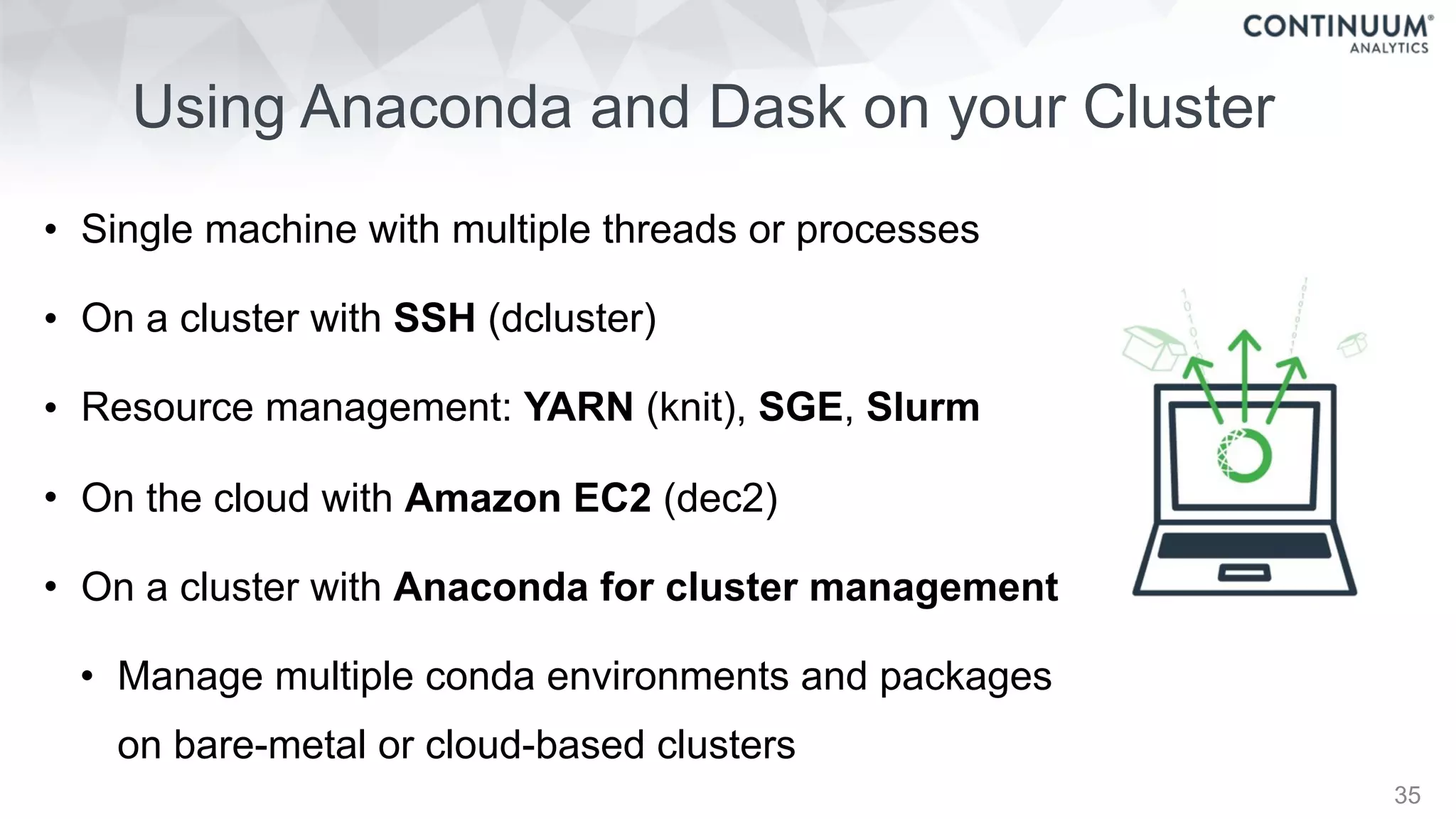 • Single machine with multiple threads or processes
• On a cluster with SSH (dcluster)
• Resource management: YARN (knit), SGE, Slurm
• On the cloud with Amazon EC2 (dec2)
• On a cluster with Anaconda for cluster management
• Manage multiple conda environments and packages  
on bare-metal or cloud-based clusters
Using Anaconda and Dask on your Cluster
35
 