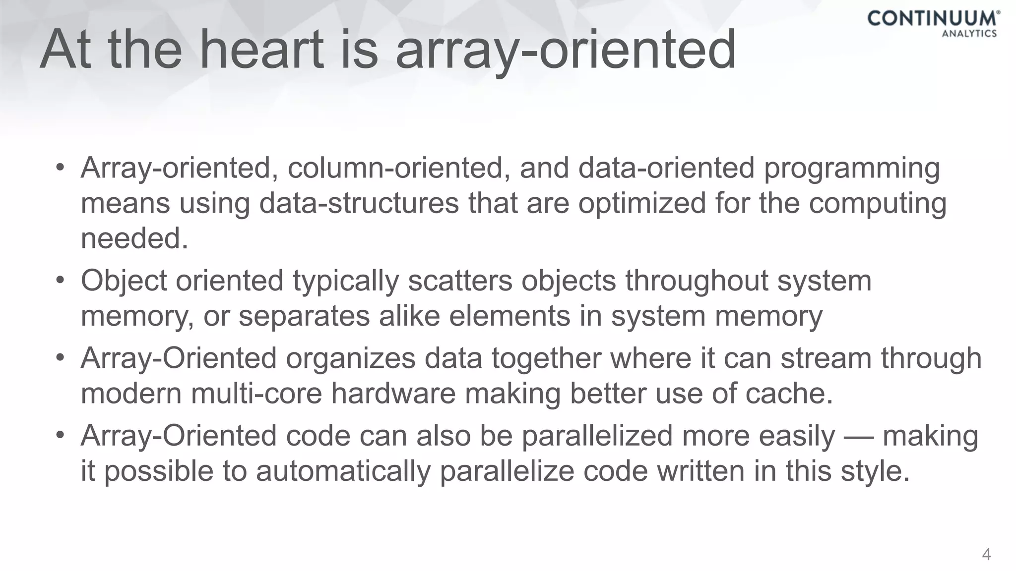 At the heart is array-oriented
• Array-oriented, column-oriented, and data-oriented programming
means using data-structures that are optimized for the computing
needed.
• Object oriented typically scatters objects throughout system
memory, or separates alike elements in system memory
• Array-Oriented organizes data together where it can stream through
modern multi-core hardware making better use of cache.
• Array-Oriented code can also be parallelized more easily — making
it possible to automatically parallelize code written in this style.
4
 