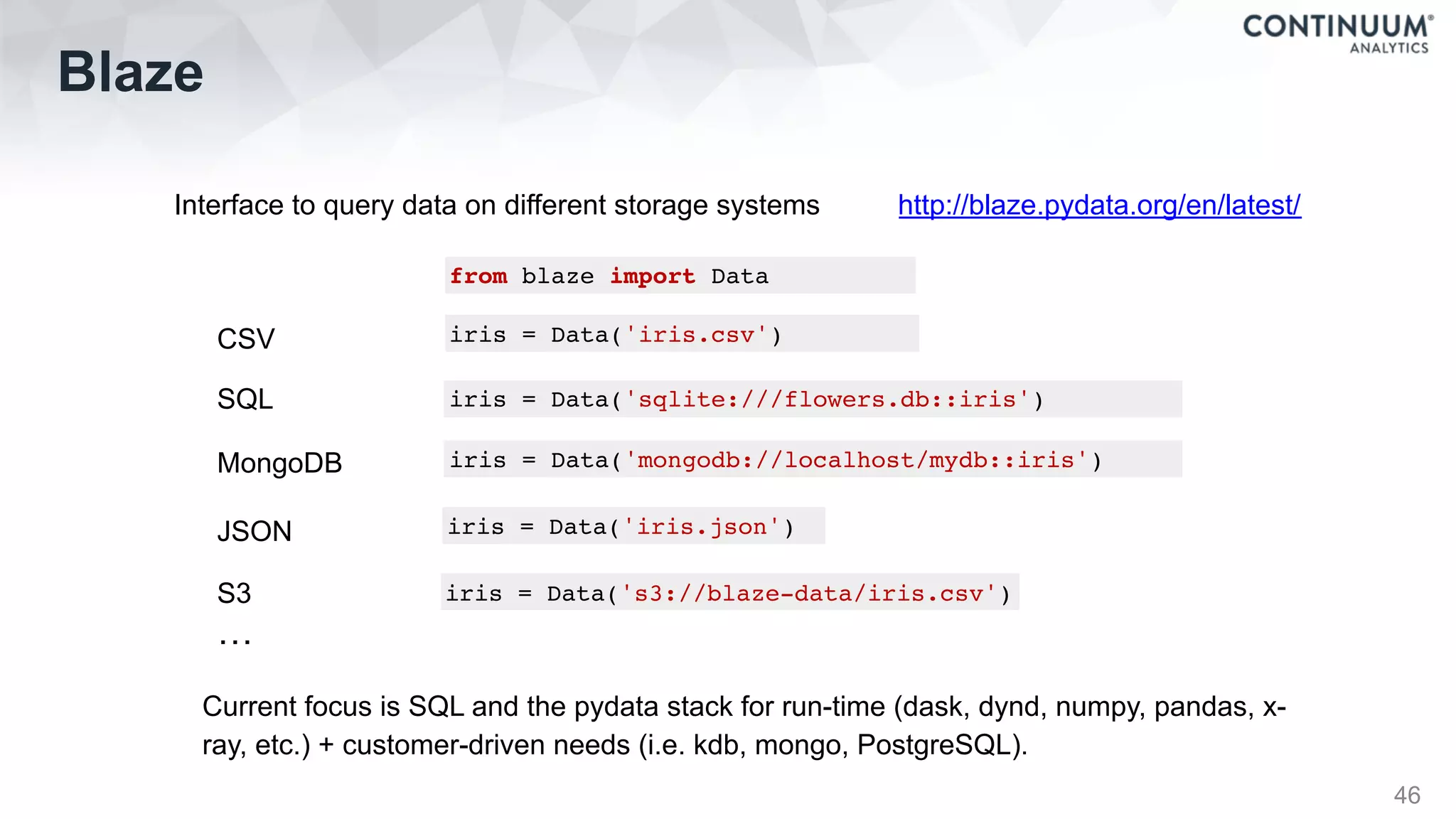 Blaze
46
Interface to query data on different storage systems http://blaze.pydata.org/en/latest/
from blaze import Data
iris = Data('iris.csv')
iris = Data('sqlite:///flowers.db::iris')
iris = Data('mongodb://localhost/mydb::iris')
iris = Data('iris.json')
CSV
SQL
MongoDB
JSON
iris = Data('s3://blaze-data/iris.csv')S3
…
Current focus is SQL and the pydata stack for run-time (dask, dynd, numpy, pandas, x-
ray, etc.) + customer-driven needs (i.e. kdb, mongo, PostgreSQL).
 