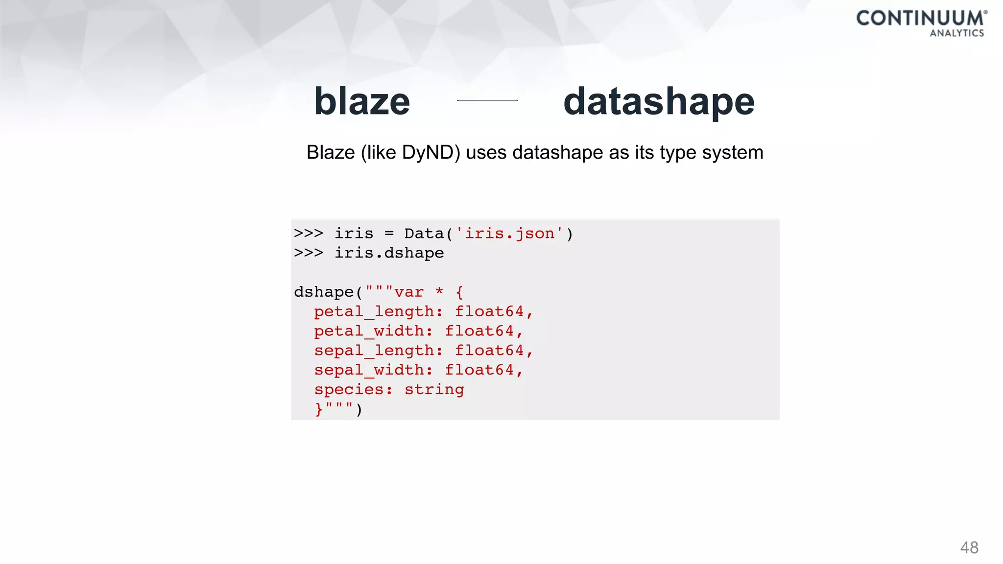 48
datashapeblaze
Blaze (like DyND) uses datashape as its type system
>>> iris = Data('iris.json')
>>> iris.dshape
dshape("""var * {
petal_length: float64,
petal_width: float64,
sepal_length: float64,
sepal_width: float64,
species: string
}""")
 