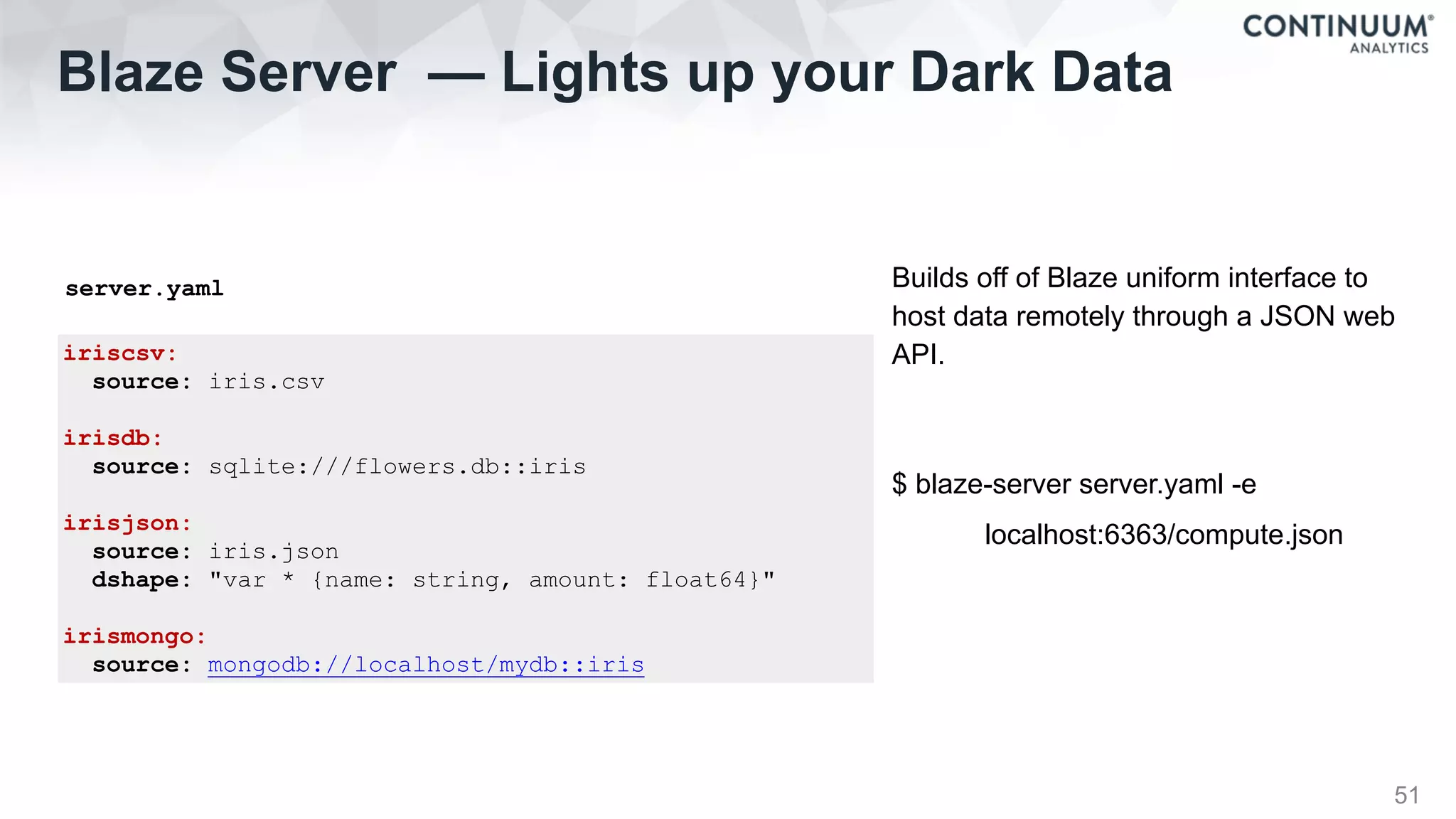 iriscsv:
source: iris.csv
irisdb:
source: sqlite:///flowers.db::iris
irisjson:
source: iris.json
dshape: "var * {name: string, amount: float64}"
irismongo:
source: mongodb://localhost/mydb::iris
Blaze Server — Lights up your Dark Data
51
Builds off of Blaze uniform interface to
host data remotely through a JSON web
API.
$ blaze-server server.yaml -e
localhost:6363/compute.json
server.yaml
 