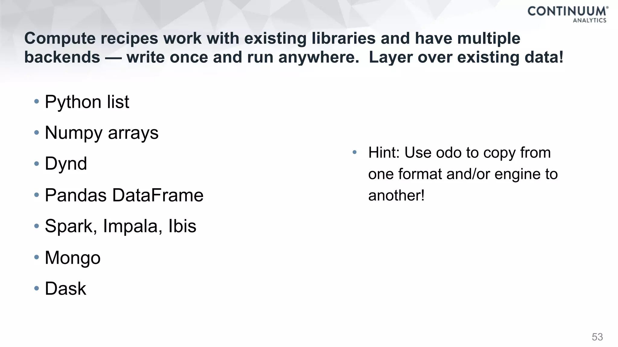 Compute recipes work with existing libraries and have multiple
backends — write once and run anywhere. Layer over existing data!
• Python list
• Numpy arrays
• Dynd
• Pandas DataFrame
• Spark, Impala, Ibis
• Mongo
• Dask
53
• Hint: Use odo to copy from
one format and/or engine to
another!
 