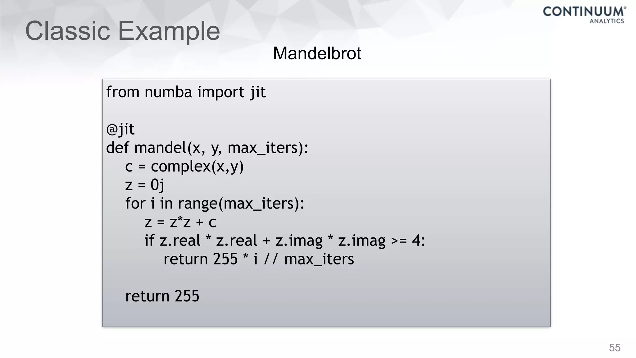 Classic Example
55
from numba import jit
@jit
def mandel(x, y, max_iters):
c = complex(x,y)
z = 0j
for i in range(max_iters):
z = z*z + c
if z.real * z.real + z.imag * z.imag >= 4:
return 255 * i // max_iters
return 255
Mandelbrot
 
