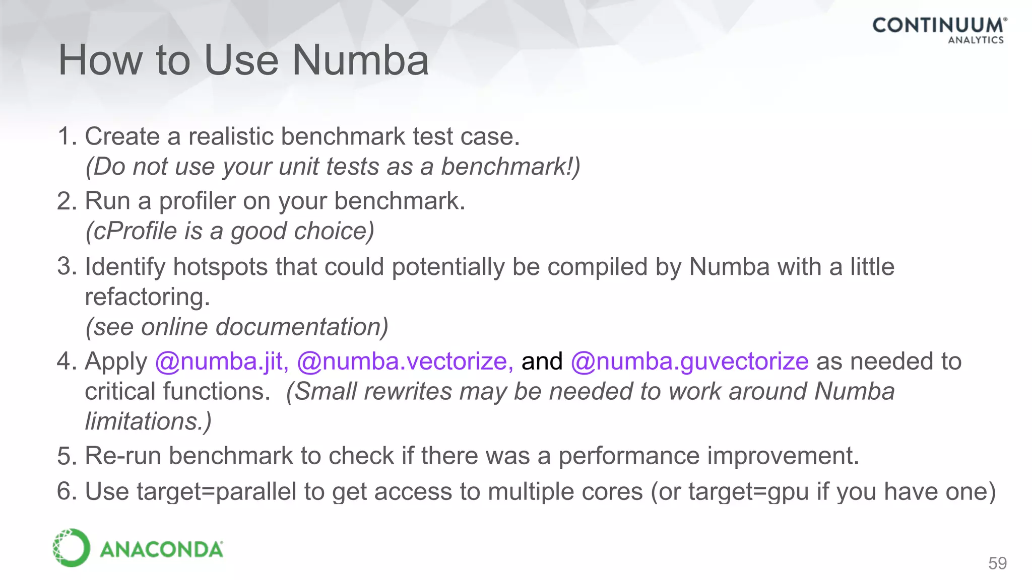 How to Use Numba
1. Create a realistic benchmark test case. 
(Do not use your unit tests as a benchmark!)
2. Run a profiler on your benchmark. 
(cProfile is a good choice)
3. Identify hotspots that could potentially be compiled by Numba with a little
refactoring. 
(see online documentation)
4. Apply @numba.jit, @numba.vectorize, and @numba.guvectorize as needed to
critical functions. (Small rewrites may be needed to work around Numba
limitations.)
5. Re-run benchmark to check if there was a performance improvement.
6. Use target=parallel to get access to multiple cores (or target=gpu if you have one)
59
 