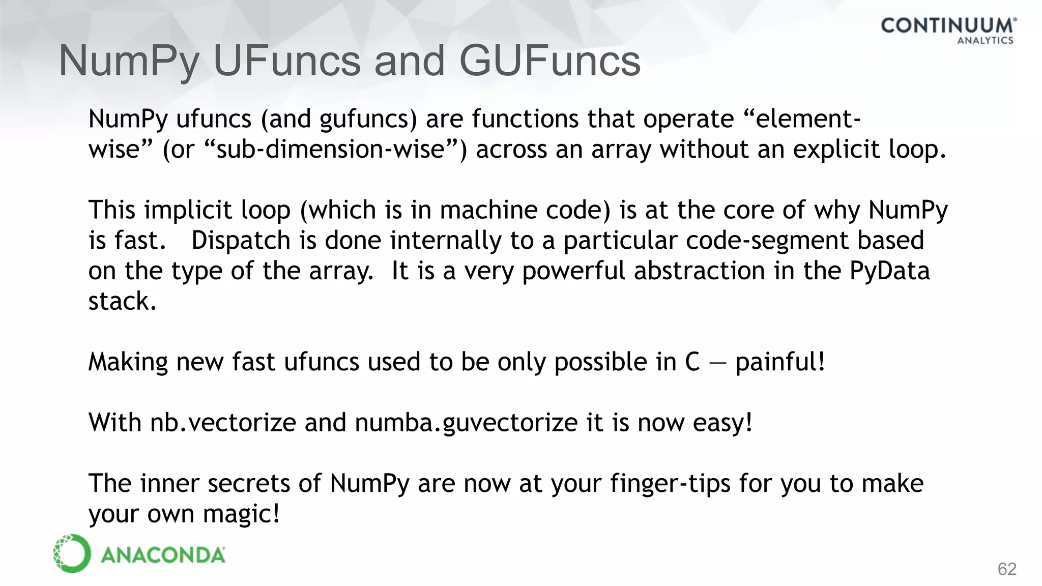 NumPy UFuncs and GUFuncs
62
NumPy ufuncs (and gufuncs) are functions that operate “element-
wise” (or “sub-dimension-wise”) across an array without an explicit loop.
This implicit loop (which is in machine code) is at the core of why NumPy
is fast. Dispatch is done internally to a particular code-segment based
on the type of the array. It is a very powerful abstraction in the PyData
stack.
Making new fast ufuncs used to be only possible in C — painful!
With nb.vectorize and numba.guvectorize it is now easy!
The inner secrets of NumPy are now at your finger-tips for you to make
your own magic!
 