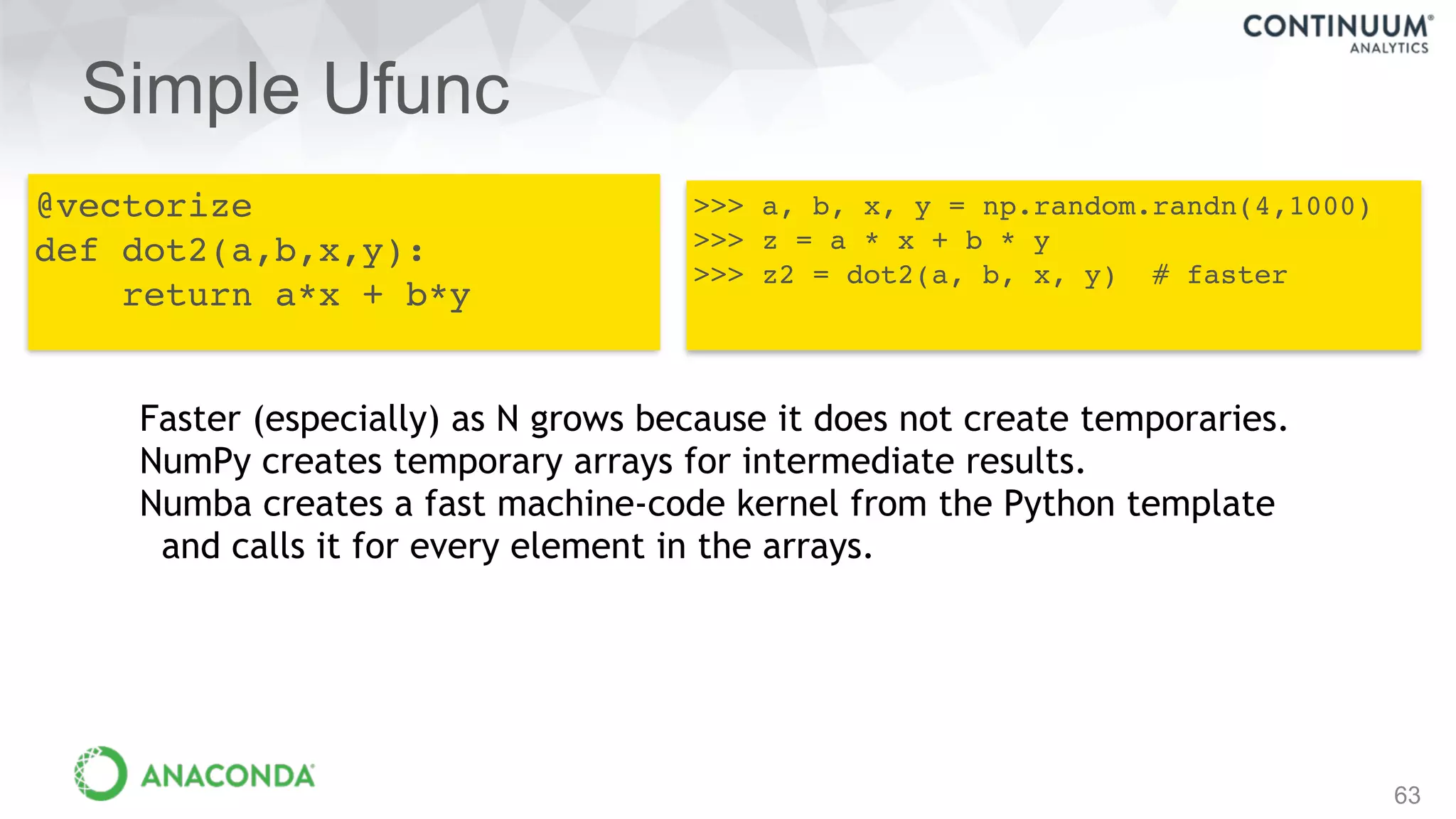 Simple Ufunc
63
@vectorize
def dot2(a,b,x,y):
return a*x + b*y
>>> a, b, x, y = np.random.randn(4,1000)
>>> z = a * x + b * y
>>> z2 = dot2(a, b, x, y) # faster
Faster (especially) as N grows because it does not create temporaries.
NumPy creates temporary arrays for intermediate results.
Numba creates a fast machine-code kernel from the Python template
and calls it for every element in the arrays.
 