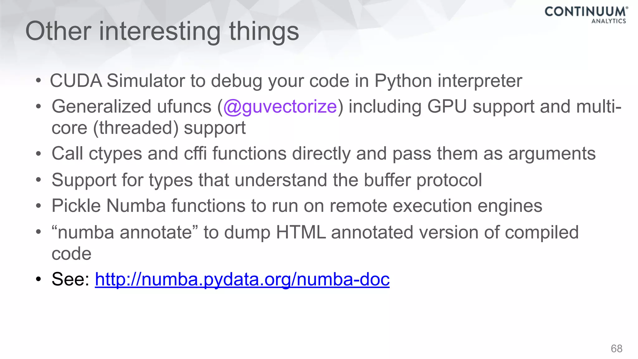 Other interesting things
• CUDA Simulator to debug your code in Python interpreter
• Generalized ufuncs (@guvectorize) including GPU support and multi-
core (threaded) support
• Call ctypes and cffi functions directly and pass them as arguments
• Support for types that understand the buffer protocol
• Pickle Numba functions to run on remote execution engines
• “numba annotate” to dump HTML annotated version of compiled
code
• See: http://numba.pydata.org/numba-doc
68
 