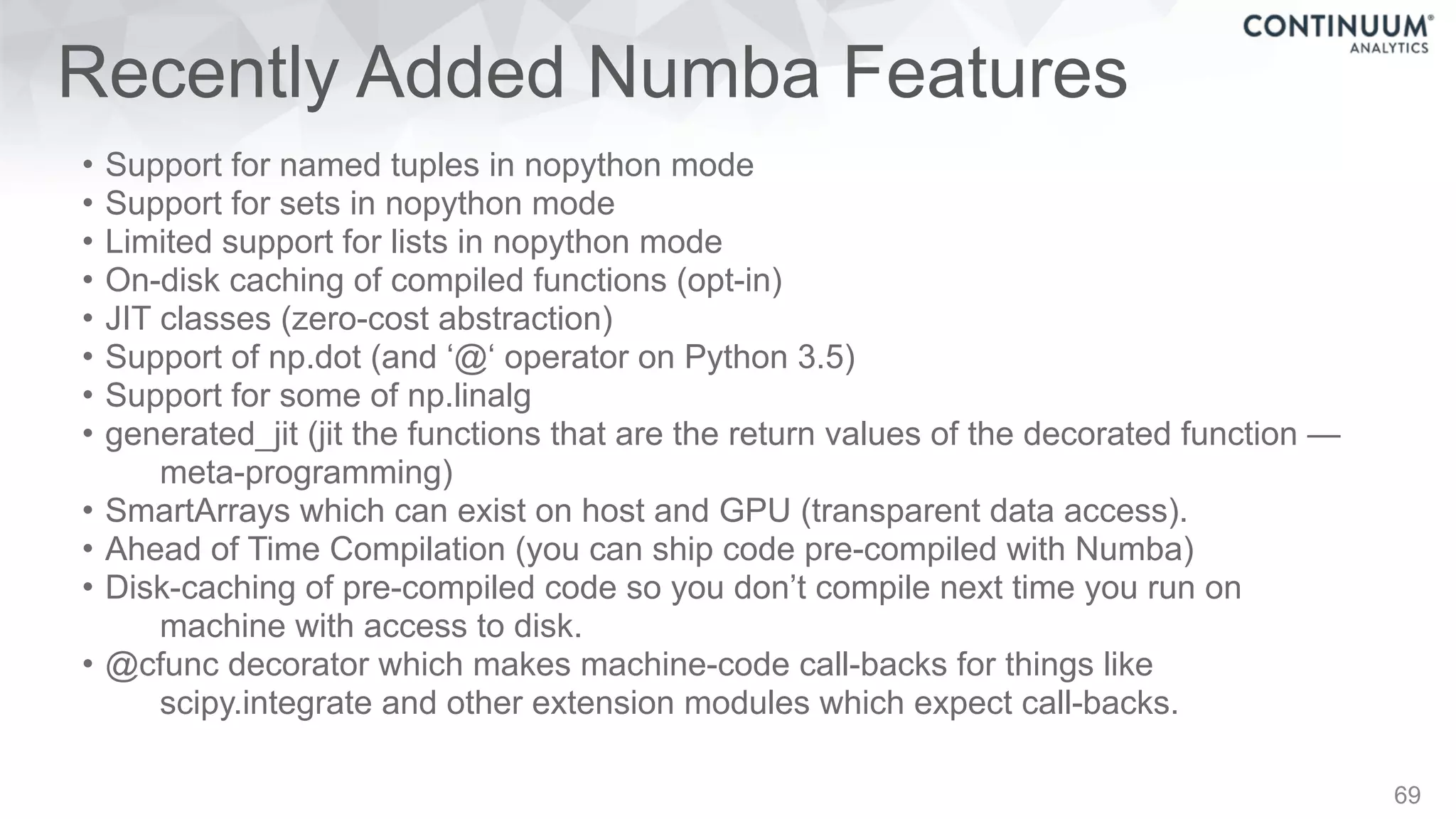 Recently Added Numba Features
• Support for named tuples in nopython mode
• Support for sets in nopython mode
• Limited support for lists in nopython mode
• On-disk caching of compiled functions (opt-in)
• JIT classes (zero-cost abstraction)
• Support of np.dot (and ‘@‘ operator on Python 3.5)
• Support for some of np.linalg
• generated_jit (jit the functions that are the return values of the decorated function —
meta-programming)
• SmartArrays which can exist on host and GPU (transparent data access).
• Ahead of Time Compilation (you can ship code pre-compiled with Numba)
• Disk-caching of pre-compiled code so you don’t compile next time you run on
machine with access to disk.
• @cfunc decorator which makes machine-code call-backs for things like
scipy.integrate and other extension modules which expect call-backs.
69
 