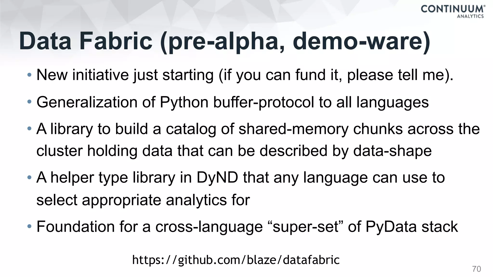 Data Fabric (pre-alpha, demo-ware)
• New initiative just starting (if you can fund it, please tell me).
• Generalization of Python buffer-protocol to all languages
• A library to build a catalog of shared-memory chunks across the
cluster holding data that can be described by data-shape
• A helper type library in DyND that any language can use to
select appropriate analytics for
• Foundation for a cross-language “super-set” of PyData stack
70
https://github.com/blaze/datafabric
 