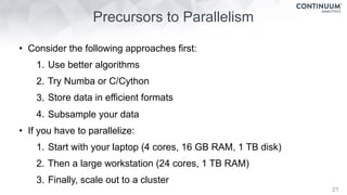Precursors to Parallelism
21
• Consider the following approaches first:
1. Use better algorithms
2. Try Numba or C/Cython
3. Store data in efficient formats
4. Subsample your data
• If you have to parallelize:
1. Start with your laptop (4 cores, 16 GB RAM, 1 TB disk)
2. Then a large workstation (24 cores, 1 TB RAM)
3. Finally, scale out to a cluster
 