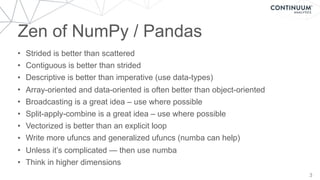 Zen of NumPy / Pandas
3
• Strided is better than scattered
• Contiguous is better than strided
• Descriptive is better than imperative (use data-types)
• Array-oriented and data-oriented is often better than object-oriented
• Broadcasting is a great idea – use where possible
• Split-apply-combine is a great idea – use where possible
• Vectorized is better than an explicit loop
• Write more ufuncs and generalized ufuncs (numba can help)
• Unless it’s complicated — then use numba
• Think in higher dimensions
 