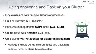 • Single machine with multiple threads or processes
• On a cluster with SSH (dcluster)
• Resource management: YARN (knit), SGE, Slurm
• On the cloud with Amazon EC2 (dec2)
• On a cluster with Anaconda for cluster management
• Manage multiple conda environments and packages  
on bare-metal or cloud-based clusters
Using Anaconda and Dask on your Cluster
35
 