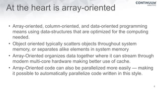 At the heart is array-oriented
• Array-oriented, column-oriented, and data-oriented programming
means using data-structures that are optimized for the computing
needed.
• Object oriented typically scatters objects throughout system
memory, or separates alike elements in system memory
• Array-Oriented organizes data together where it can stream through
modern multi-core hardware making better use of cache.
• Array-Oriented code can also be parallelized more easily — making
it possible to automatically parallelize code written in this style.
4
 