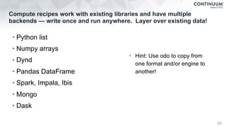 Compute recipes work with existing libraries and have multiple
backends — write once and run anywhere. Layer over existing data!
• Python list
• Numpy arrays
• Dynd
• Pandas DataFrame
• Spark, Impala, Ibis
• Mongo
• Dask
53
• Hint: Use odo to copy from
one format and/or engine to
another!
 