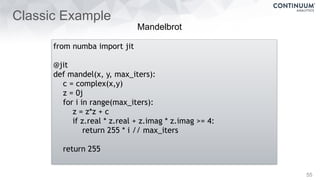 Classic Example
55
from numba import jit
@jit
def mandel(x, y, max_iters):
c = complex(x,y)
z = 0j
for i in range(max_iters):
z = z*z + c
if z.real * z.real + z.imag * z.imag >= 4:
return 255 * i // max_iters
return 255
Mandelbrot
 