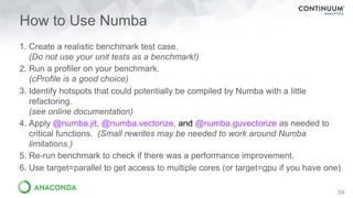 How to Use Numba
1. Create a realistic benchmark test case. 
(Do not use your unit tests as a benchmark!)
2. Run a profiler on your benchmark. 
(cProfile is a good choice)
3. Identify hotspots that could potentially be compiled by Numba with a little
refactoring. 
(see online documentation)
4. Apply @numba.jit, @numba.vectorize, and @numba.guvectorize as needed to
critical functions. (Small rewrites may be needed to work around Numba
limitations.)
5. Re-run benchmark to check if there was a performance improvement.
6. Use target=parallel to get access to multiple cores (or target=gpu if you have one)
59
 