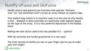 NumPy UFuncs and GUFuncs
62
NumPy ufuncs (and gufuncs) are functions that operate “element-
wise” (or “sub-dimension-wise”) across an array without an explicit loop.
This implicit loop (which is in machine code) is at the core of why NumPy
is fast. Dispatch is done internally to a particular code-segment based
on the type of the array. It is a very powerful abstraction in the PyData
stack.
Making new fast ufuncs used to be only possible in C — painful!
With nb.vectorize and numba.guvectorize it is now easy!
The inner secrets of NumPy are now at your finger-tips for you to make
your own magic!
 