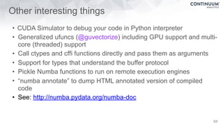 Other interesting things
• CUDA Simulator to debug your code in Python interpreter
• Generalized ufuncs (@guvectorize) including GPU support and multi-
core (threaded) support
• Call ctypes and cffi functions directly and pass them as arguments
• Support for types that understand the buffer protocol
• Pickle Numba functions to run on remote execution engines
• “numba annotate” to dump HTML annotated version of compiled
code
• See: http://numba.pydata.org/numba-doc
68
 