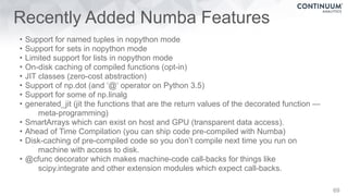 Recently Added Numba Features
• Support for named tuples in nopython mode
• Support for sets in nopython mode
• Limited support for lists in nopython mode
• On-disk caching of compiled functions (opt-in)
• JIT classes (zero-cost abstraction)
• Support of np.dot (and ‘@‘ operator on Python 3.5)
• Support for some of np.linalg
• generated_jit (jit the functions that are the return values of the decorated function —
meta-programming)
• SmartArrays which can exist on host and GPU (transparent data access).
• Ahead of Time Compilation (you can ship code pre-compiled with Numba)
• Disk-caching of pre-compiled code so you don’t compile next time you run on
machine with access to disk.
• @cfunc decorator which makes machine-code call-backs for things like
scipy.integrate and other extension modules which expect call-backs.
69
 