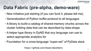 Data Fabric (pre-alpha, demo-ware)
• New initiative just starting (if you can fund it, please tell me).
• Generalization of Python buffer-protocol to all languages
• A library to build a catalog of shared-memory chunks across the
cluster holding data that can be described by data-shape
• A helper type library in DyND that any language can use to
select appropriate analytics for
• Foundation for a cross-language “super-set” of PyData stack
70
https://github.com/blaze/datafabric
 