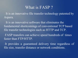 What is FASP ?
It is an innovative file transfer technology patented by
Aspera.


It is an innovative software that eliminates the
fundamental shortcomings of conventional TCP based
file transfer technologies such as HTTP and TCP.


FASP transfers can achieve speed hundreds of times
faster than FTP/HTTP.


It provides a guaranteed delivery time regardless of
file size, transfer distance or network conditions.


 