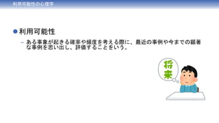 利用可能性の心理学
利用可能性
– ある事象が起きる確率や頻度を考える際に、最近の事例や今までの顕著
な事例を思い出し、評価することをいう。
 