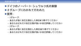 利用可能性の心理学
ドイツのノーバート･シュワルツ氏の実験
２グループにわかれて行われた
質問：
– 1グループ:
– あなたが強く自己主張をした例を6つ挙げてください
– あなたはどれだけ自己主張が強いか自己評価してください
– 2グループ:
– あなたが強く自己主張をした例を12つ挙げてください
– あなたはどれだけ自己主張が強いか自己評価してください
 