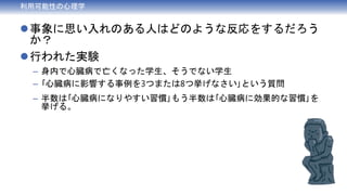 事象に思い入れのある人はどのような反応をするだろう
か？
行われた実験
– 身内で心臓病で亡くなった学生、そうでない学生
– ｢心臓病に影響する事例を3つまたは8つ挙げなさい｣という質問
– 半数は｢心臓病になりやすい習慣｣もう半数は｢心臓病に効果的な習慣｣を
挙げる。
利用可能性の心理学
 