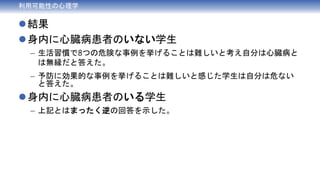 結果
身内に心臓病患者のいない学生
– 生活習慣で8つの危険な事例を挙げることは難しいと考え自分は心臓病と
は無縁だと答えた。
– 予防に効果的な事例を挙げることは難しいと感じた学生は自分は危ない
と答えた。
身内に心臓病患者のいる学生
– 上記とはまったく逆の回答を示した。
利用可能性の心理学
 