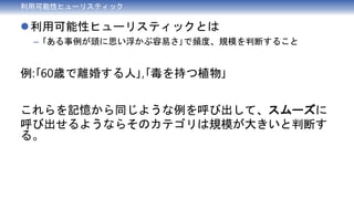 利用可能性ヒューリスティック
利用可能性ヒューリスティックとは
– ｢ある事例が頭に思い浮かぶ容易さ｣で頻度、規模を判断すること
例:｢60歳で離婚する人｣,｢毒を持つ植物｣
これらを記憶から同じような例を呼び出して、スムーズに
呼び出せるようならそのカテゴリは規模が大きいと判断す
る。
 