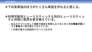 利用可能性ヒューリスティック
下の英単語のほうがたくさん単語を作れると感じる。
利用可能性ヒューリスティックも別のヒューリスティッ
クと同様に質問を置き換えている。
– あるカテゴリに対して規模や頻度を見積もるべきときにその事象が思い
つく容易さに置き換えて応えている。
– この置き換えは系統的エラーにつながる
 