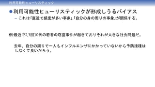 利用可能性ヒューリスティック
利用可能性ヒューリスティックが形成しうるバイアス
– これは｢直近で頻度が多い事象｣,｢自分の身の周りの事象｣が関係する。
例:最近で2,3回10代の若者の窃盗事件が起きておりそれが大きな社会問題だ。
去年、自分の周りで一人もインフルエンザにかかっていないから予防接種は
しなくて良いだろう。
 