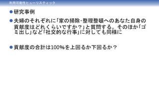 利用可能性ヒューリスティック
研究事例
夫婦のそれぞれに｢家の掃除･整理整頓へのあなた自身の
貢献度はどれくらいですか？｣と質問する。そのほか｢ゴ
ミ出し｣など｢社交的な行事｣に対しても同様に
貢献度の合計は100％を上回るか下回るか？
 