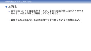 利用可能性ヒューリスティック
上回る
– 自分がやったことは相手がやったことよりも容易に思い出すことができ
るから。→自分のほうが貢献していると考える。
– 貢献をしたと感じているときは相手もそう感じている可能性が高い。
 