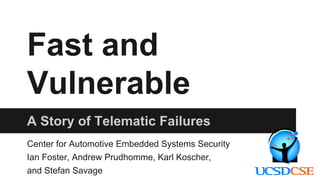 Fast and
Vulnerable
A Story of Telematic Failures
Center for Automotive Embedded Systems Security
Ian Foster, Andrew Prudhomme, Karl Koscher,
and Stefan Savage
 