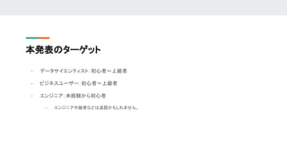 本発表のターゲット
- データサイエンティスト：初心者〜上級者
- ビジネスユーザー：初心者〜上級者
- エンジニア：未経験から初心者
- エンジニア中級者などは退屈かもしれません。
 