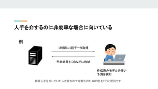 人手を介するのに非効率な場合に向いている
1時間に1回データ取得
作成済みモデルを使い
予測を実行
予測結果をDBなどに格納
都度人手を介していたら大変なので自動化のため
API化を行うと便利です
例
 