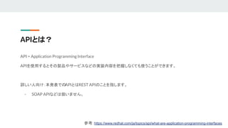 APIとは？
API = Application Programming Interface
APIを使用するとその製品やサービスなどの実装内容を把握しなくても使うことができます。
詳しい人向け：本発表での
APIとはREST APIのことを指します。
- SOAP APIなどは扱いません。
参考：https://www.redhat.com/ja/topics/api/what-are-application-programming-interfaces
 