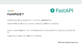 FastAPIとは？
APIを作るために特化しており高パフォーマンス（
Fast）、実装時間がFast。
2020/8/27時点：Star数：35.3k、ver 0.68.1、Fork数：2.5k、最初のリリース2018/12
ちなみに、Pythonの軽量フレームワークで有名な
Flaskと比べともFastAPIがすぐに人気になったことがわかりま
す。
Star数：56.4k、Fork数：14.6k、最初のリリース2010/04
参考：https://fastapi.tiangolo.com/
 