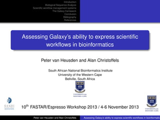 Introduction
Biological Sequence Analysis
Scientiﬁc workﬂow management systems
The Galaxy framework
Conclusion
Bibliography
References

Assessing Galaxy’s ability to express scientiﬁc
workﬂows in bioinformatics
Peter van Heusden and Alan Christoffels
South African National Bioinformatics Institute
University of the Western Cape
Bellville, South Africa

10th FASTAR/Espresso Workshop 2013 / 4-6 November 2013
Peter van Heusden and Alan Christoffels

Assessing Galaxy’s ability to express scientiﬁc workﬂows in bioinformatics

 